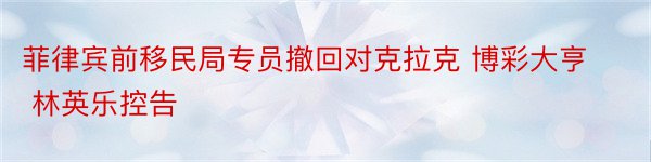 菲律宾前移民局专员撤回对克拉克 博彩大亨 林英乐控告