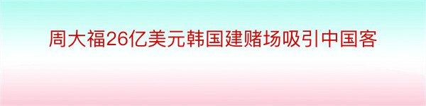 周大福26亿美元韩国建赌场吸引中国客