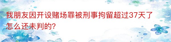 我朋友因开设赌场罪被刑事拘留超过37天了怎么还未判的？