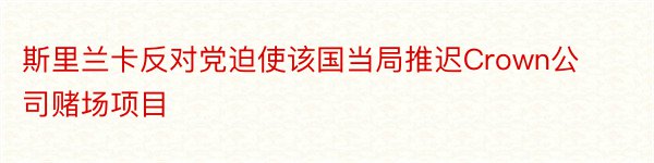 斯里兰卡反对党迫使该国当局推迟Crown公司赌场项目