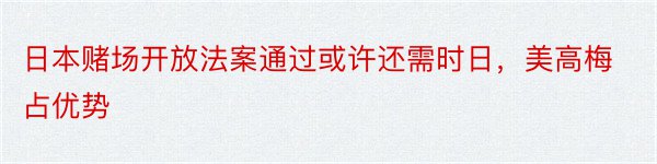 日本赌场开放法案通过或许还需时日，美高梅占优势