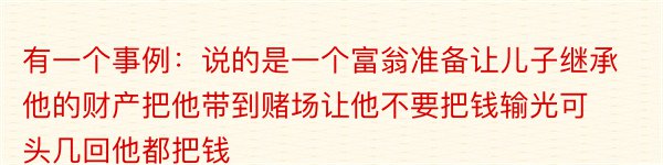 有一个事例：说的是一个富翁准备让儿子继承他的财产把他带到赌场让他不要把钱输光可头几回他都把钱