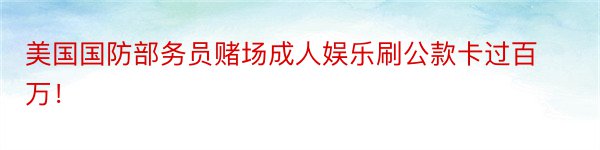 美国国防部务员赌场成人娱乐刷公款卡过百万！