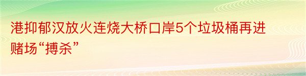 港抑郁汉放火连烧大桥口岸5个垃圾桶再进赌场“搏杀”