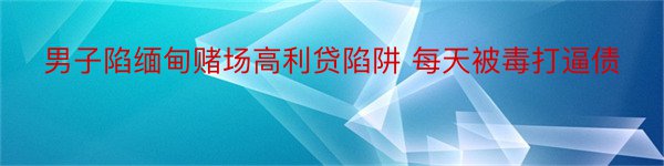 男子陷缅甸赌场高利贷陷阱 每天被毒打逼债