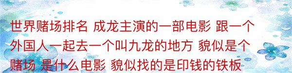 世界赌场排名 成龙主演的一部电影 跟一个外国人一起去一个叫九龙的地方 貌似是个赌场 是什么电影 貌似找的是印钱的铁板