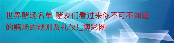 世界赌场名单 赌友们看过来你不可不知道的赌场的规则及礼仪!_博彩网