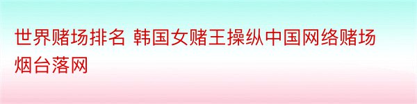 世界赌场排名 韩国女赌王操纵中国网络赌场 烟台落网