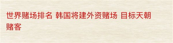 世界赌场排名 韩国将建外资赌场 目标天朝赌客