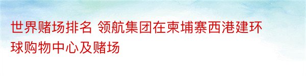 世界赌场排名 领航集团在柬埔寨西港建环球购物中心及赌场