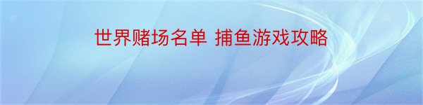 世界赌场名单 捕鱼游戏攻略