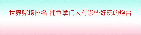 世界赌场排名 捕鱼掌门人有哪些好玩的炮台