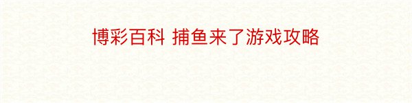 博彩百科 捕鱼来了游戏攻略