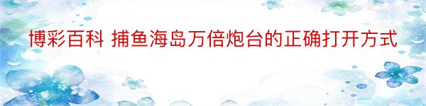 博彩百科 捕鱼海岛万倍炮台的正确打开方式