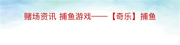 赌场资讯 捕鱼游戏——【奇乐】捕鱼