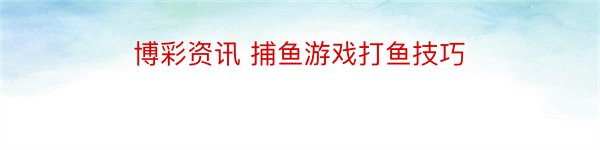 博彩资讯 捕鱼游戏打鱼技巧