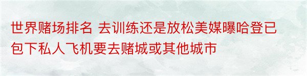 世界赌场排名 去训练还是放松美媒曝哈登已包下私人飞机要去赌城或其他城市