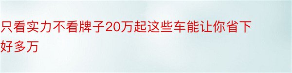 只看实力不看牌子20万起这些车能让你省下好多万