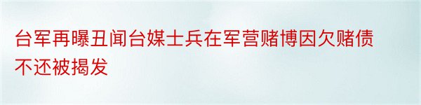 台军再曝丑闻台媒士兵在军营赌博因欠赌债不还被揭发