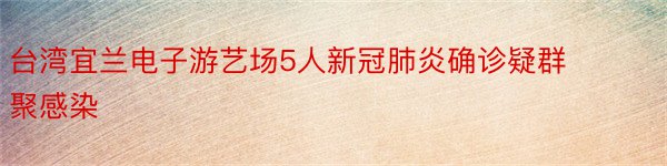 台湾宜兰电子游艺场5人新冠肺炎确诊疑群聚感染