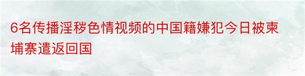 6名传播淫秽色情视频的中国籍嫌犯今日被柬埔寨遣返回国