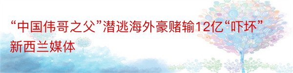 “中国伟哥之父”潜逃海外豪赌输12亿“吓坏”新西兰媒体