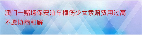 澳门一赌场保安泊车撞伤少女索赔费用过高不愿协商和解