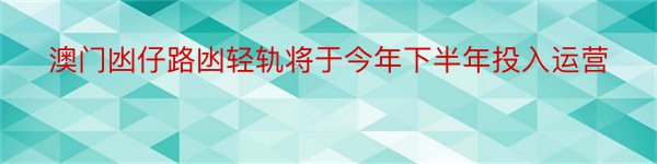 澳门凼仔路凼轻轨将于今年下半年投入运营