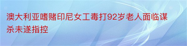 澳大利亚嗜赌印尼女工毒打92岁老人面临谋杀未遂指控