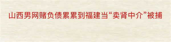 山西男网赌负债累累到福建当“卖肾中介”被捕