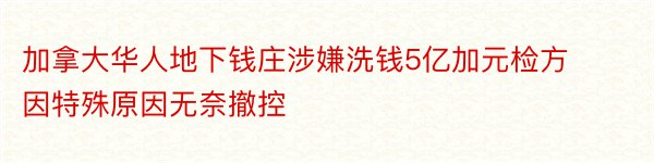 加拿大华人地下钱庄涉嫌洗钱5亿加元检方因特殊原因无奈撤控