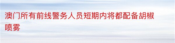 澳门所有前线警务人员短期内将都配备胡椒喷雾