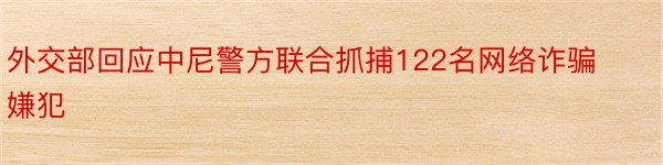 外交部回应中尼警方联合抓捕122名网络诈骗嫌犯