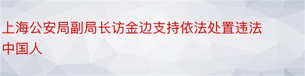 上海公安局副局长访金边支持依法处置违法中国人