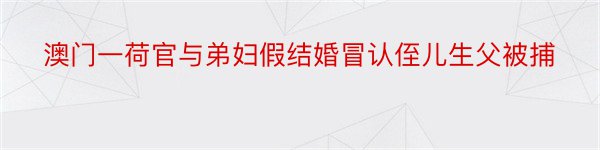 澳门一荷官与弟妇假结婚冒认侄儿生父被捕