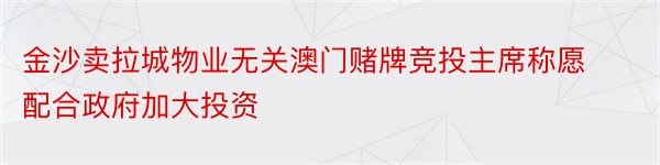 金沙卖拉城物业无关澳门赌牌竞投主席称愿配合政府加大投资