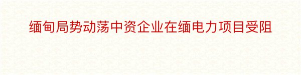 缅甸局势动荡中资企业在缅电力项目受阻