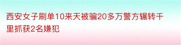 西安女子刷单10来天被骗20多万警方辗转千里抓获2名嫌犯