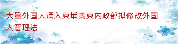 大量外国人涌入柬埔寨柬内政部拟修改外国人管理法