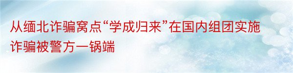 从缅北诈骗窝点“学成归来”在国内组团实施诈骗被警方一锅端