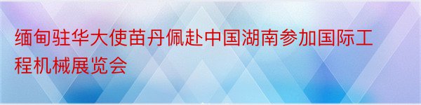 缅甸驻华大使苗丹佩赴中国湖南参加国际工程机械展览会