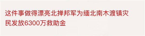 这件事做得漂亮北掸邦军为缅北南木渡镇灾民发放6300万救助金