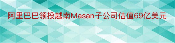 阿里巴巴领投越南Masan子公司估值69亿美元