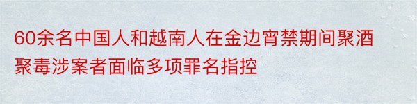 60余名中国人和越南人在金边宵禁期间聚酒聚毒涉案者面临多项罪名指控