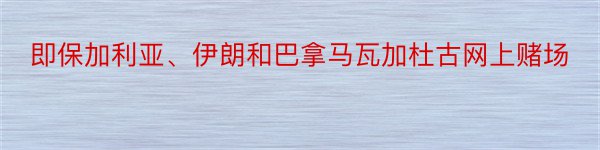 即保加利亚、伊朗和巴拿马瓦加杜古网上赌场