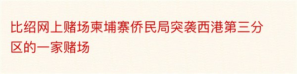 比绍网上赌场柬埔寨侨民局突袭西港第三分区的一家赌场