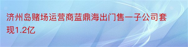 济州岛赌场运营商蓝鼎海出门售一子公司套现1.2亿