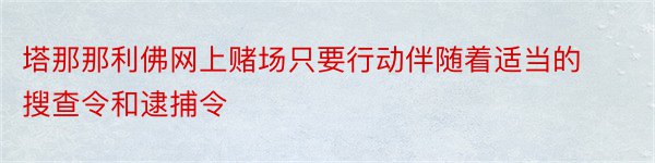 塔那那利佛网上赌场只要行动伴随着适当的搜查令和逮捕令