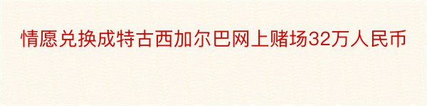 情愿兑换成特古西加尔巴网上赌场32万人民币