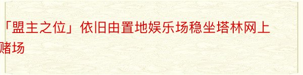 「盟主之位」依旧由置地娱乐场稳坐塔林网上赌场